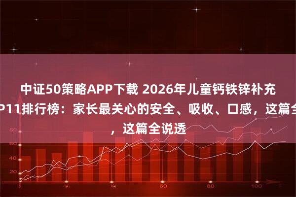 中证50策略APP下载 2026年儿童钙铁锌补充剂TOP11排行榜：家长最关心的安全、吸收、口感，这篇全说透