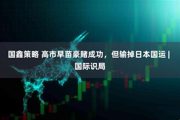 国鑫策略 高市早苗豪赌成功，但输掉日本国运 | 国际识局