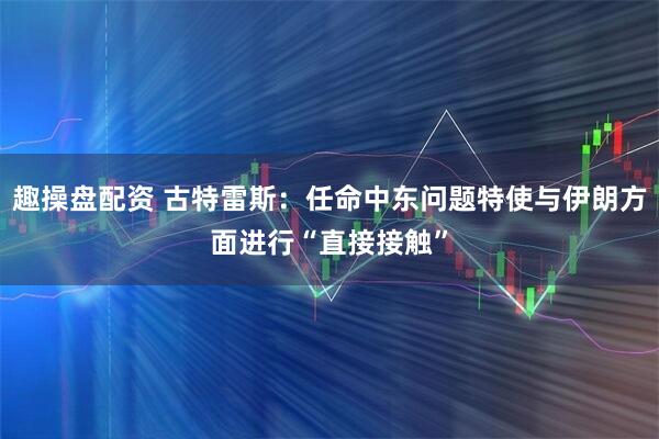 趣操盘配资 古特雷斯：任命中东问题特使与伊朗方面进行“直接接触”