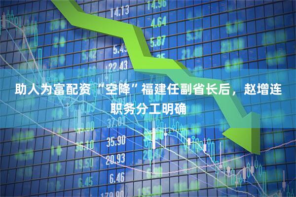 助人为富配资 “空降”福建任副省长后，赵增连职务分工明确